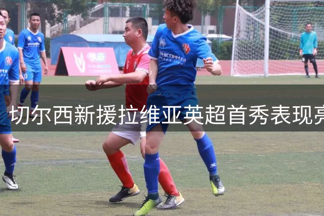 切尔西新援拉维亚英超首秀表现亮眼 多项防守数据抢眼